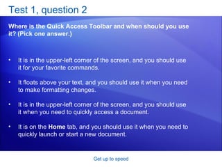 Test 1, question 2 Where is the Quick Access Toolbar and when should you use it? (Pick one answer.) Get up to speed It is in the upper-left corner of the screen, and you should use it for your favorite commands.  It floats above your text, and you should use it when you need to make formatting changes.  It is in the upper-left corner of the screen, and you should use it when you need to quickly access a document.  It is on the  Home  tab, and you should use it when you need to quickly launch or start a new document.  