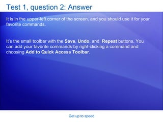 Test 1, question 2: Answer It is in the upper-left corner of the screen, and you should use it for your favorite commands.  Get up to speed It’s the small toolbar with the  Save ,  Undo , and  Repeat  buttons. You can add your favorite commands by right-clicking a command and choosing  Add to Quick Access Toolbar . 