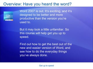 Overview: Have you heard the word? Get up to speed Word 2007 is out. It’s exciting, and it’s designed to be better and more productive than the version you’re used to. But it may look a little unfamiliar. So this course will help get you up to speed. Find out how to get the best out of the new and easier version of Word, and see how to do the everyday things you’ve always done. 