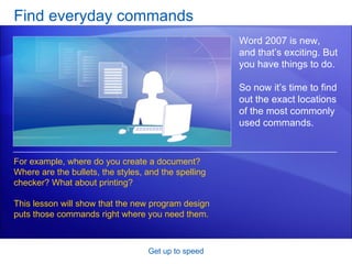 Find everyday commands Get up to speed Word 2007 is new, and that’s exciting. But you have things to do.  So now it’s time to find out the exact locations of the most commonly used commands.  For example, where do you create a document? Where are the bullets, the styles, and the spelling checker? What about printing? This lesson will show that the new program design puts those commands right where you need them. 