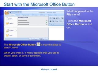 Start with the Microsoft Office Button Get up to speed What happened to the  File  menu?  Press the  Microsoft Office Button  to find out. The  Microsoft Office Button   is now the place to start in Word. When you press it, a menu appears that you use to create, open, or save a document. 