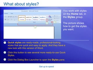 What about styles? Get up to speed You work with styles on the  Home  tab, in the  Styles  group.  Quick styles  are ready-made, professional-looking styles that are quick and easy to apply. And they have a new look with this version of Word.  Click this button to see several more ready-to-use Quick Styles.  Click the Dialog Box Launcher to open the  Styles  pane. The picture shows how to get the styles you want.  