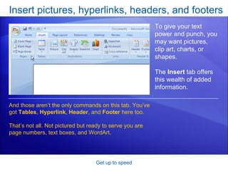 Insert pictures, hyperlinks, headers, and footers Get up to speed To give your text power and punch, you may want pictures, clip art, charts, or shapes. The  Insert  tab offers this wealth of added information. And those aren’t the only commands on this tab. You’ve got  Tables ,  Hyperlink ,  Header , and  Footer  here too. That’s not all. Not pictured but ready to serve you are page numbers, text boxes, and WordArt. 