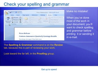 Check your spelling and grammar Get up to speed Make no mistake! When you’ve done most of the work in your document, you’ll want to check spelling and grammar before printing  it or sending it in e-mail.  The  Spelling & Grammar  command is on the  Review  tab, because this is part of reviewing your work.  Look toward the far left, in the  Proofing  group. 