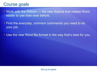 Course goals Work with the Ribbon — the new feature that makes Word easier to use than ever before. Find the everyday, common commands you need to do your job. Use the new Word file format in the way that’s best for you. Get up to speed 