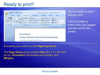 Ready to print? Get up to speed You’re ready to print—but are you? First it’s smart to check how your pages are laid out for the printer. Everything you need is on the  Page Layout  tab.  The  Page Setup  group contains  Size  (8.5 x 11, A4, and so on),  Orientation  (landscape and portrait), and  Margins . 