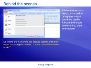Behind the scenes Get up to speed All the features you are accustomed to using every day in Word are on the Ribbon and much easier to find than ever before. So where are the behind-the-scenes settings that aren’t about producing documents, but that control how Word works?  