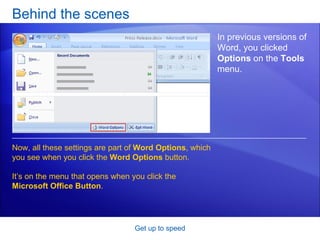 Behind the scenes Get up to speed In previous versions of Word, you clicked  Options  on the  Tools  menu.  Now, all these settings are part of  Word Options , which you see when you click the  Word Options  button. It’s on the menu that opens when you click the  Microsoft Office Button . 