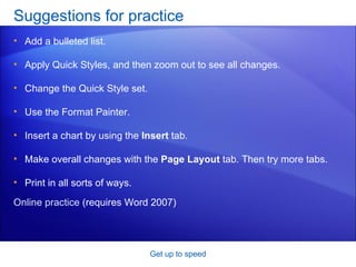 Suggestions for practice Add a bulleted list. Apply Quick Styles, and then zoom out to see all changes.  Change the Quick Style set. Use the Format Painter.  Insert a chart by using the  Insert  tab. Make overall changes with the  Page Layout  tab. Then try more tabs. Print in all sorts of ways.  Get up to speed Online practice  (requires Word 2007) 