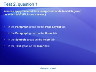 Test 2, question 1 You can apply bulleted lists using commands in which group on which tab? (Pick one answer.) Get up to speed In the  Paragraph  group on the  Page Layout  tab.  In the  Paragraph  group on the  Home  tab.  In the  Symbols  group on the  Insert  tab.  In the  Text  group on the  Insert  tab.  