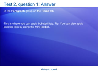 Test 2, question 1: Answer In the  Paragraph  group on the  Home  tab. Get up to speed This is where you can apply bulleted lists. Tip: You can also apply bulleted lists by using the Mini toolbar. 