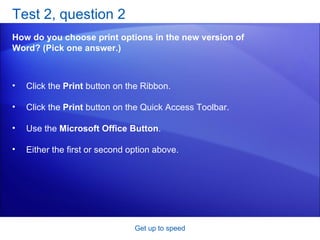 Test 2, question 2 How do you choose print options in the new version of Word? (Pick one answer.) Get up to speed Click the  Print  button on the Ribbon.  Click the  Print  button on the Quick Access Toolbar.  Use the  Microsoft Office Button .  Either the first or second option above.  