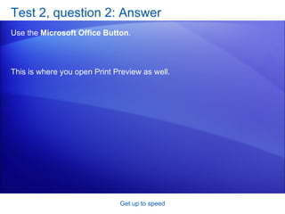 Test 2, question 2: Answer Use the  Microsoft Office Button . Get up to speed This is where you open Print Preview as well.  
