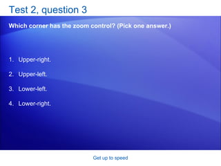 Test 2, question 3 Which corner has the zoom control? (Pick one answer.) Get up to speed Upper-right.  Upper-left.  Lower-left.  Lower-right.  