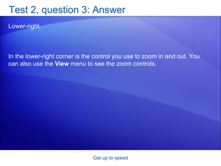 Test 2, question 3: Answer Lower-right. Get up to speed In the lower-right corner is the control you use to zoom in and out. You can also use the  View  menu to see the zoom controls. 