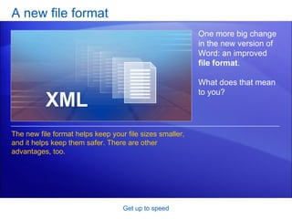 A new file format Get up to speed One more big change in the new version of Word: an improved  file format .  What does that mean to you? The new file format helps keep your file sizes smaller, and it helps keep them safer. There are other advantages, too.  