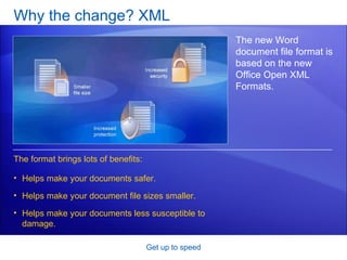 Why the change? XML Get up to speed The new Word document file format is based on the new Office Open XML Formats. The format brings lots of benefits: Helps make your documents safer.  Helps make your document file sizes smaller. Helps make your documents less susceptible to damage.  