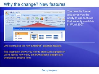 Why the change? New features Get up to speed The new file format also gives you the ability to use features that are only available in Word 2007.  One example is the new SmartArt ™  graphics feature. The illustration shows you how to start such a graphic in Word. Notice how many SmartArt graphic designs are available to choose from.  