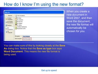 How do I know I’m using the new format?  Get up to speed When you create a new document in Word 2007, and then save the document, the new file format will automatically be chosen for you. You can make sure of this by looking closely at the  Save As  dialog box. Notice that the  Save as type  box says  Word Document . This means the new file format is being used.  