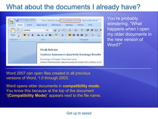 What about the documents I already have? Get up to speed You’re probably wondering, “What happens when I open my older documents in the new version of Word?” Word 2007 can open files created in all previous versions of Word, 1.0 through 2003.  Word opens older documents in  compatibility mode . You know this because at the top of the document “ (Compatibility Mode) ” appears next to the file name. 