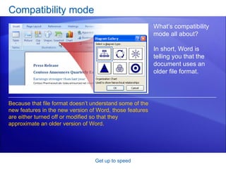 Compatibility mode Get up to speed What’s compatibility mode all about?  In short, Word is telling you that the document uses an older file format.  Because that file format doesn’t understand some of the new features in the new version of Word, those features are either turned off or modified so that they approximate an older version of Word. 