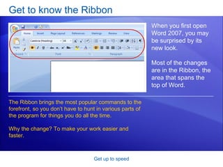 Get to know the Ribbon Get up to speed When you first open Word 2007, you may be surprised by its new look. Most of the changes are in the Ribbon, the area that spans the top of Word. The Ribbon brings the most popular commands to the forefront, so you don’t have to hunt in various parts of the program for things you do all the time.  Why the change? To make your work easier and faster.  