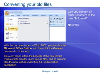 Converting your old files Get up to speed Can you convert an older document to the new file format? Naturally.  With the document open in Word 2007, you just click the  Microsoft Office Button , and then click the  Convert  command on the menu. This conversion offers the benefits of the new format (helps create smaller, more secure files, and so on) and also the new features with their full, undiminished capabilities.  