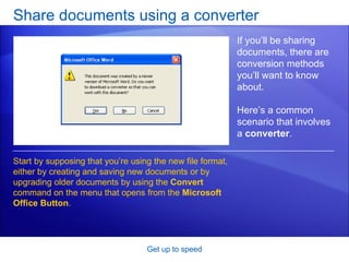 Share documents using a converter Get up to speed If you’ll be sharing documents, there are conversion methods you’ll want to know about.  Here’s a common scenario that involves a  converter .  Start by supposing that you’re using the new file format, either by creating and saving new documents or by upgrading older documents by using the  Convert  command on the menu that opens from the  Microsoft Office Button . 