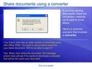 Share documents using a converter Get up to speed If you’ll be sharing documents, there are conversion methods you’ll want to know about.  Here’s a common scenario that involves a  converter .  Your friend John has an older version of Word that came with Office 2000. You want to use e-mail to send him your latest document. Will he be able to open it? Yes. When John clicks the document, the message shown here will ask if he wants to download a converter that will let him open your document.  