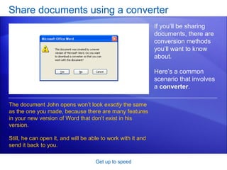 Share documents using a converter Get up to speed If you’ll be sharing documents, there are conversion methods you’ll want to know about.  Here’s a common scenario that involves a  converter .  The document John opens won’t look  exactly  the same as the one you made, because there are many features in your new version of Word that don’t exist in his version. Still, he can open it, and will be able to work with it and send it back to you. 