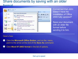 Share documents by saving with an older format Get up to speed Concerned that John doesn’t have his installation of Office 2000 fully updated? Save your document with an older file format before  sending it to him.  Click the  Microsoft Office Button , and on the  menu, point to the arrow at the end of the  Save As  command. Click  Word 97-2003 format  in the list of options. Here’s how: 