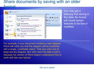 Share documents by saving with an older format Get up to speed You may get a warning that saving in the older file format will cause certain features to be lost or modified. For example, if your document contains a new diagram, Word will notify you that the diagram will be combined into a single, uneditable object. That way John can at least see the diagram. But John won’t be able to edit it, because his version of Word doesn’t understand how to work with this new feature. 