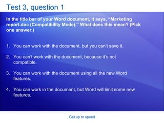 Test 3, question 1 In the title bar of your Word document, it says, “Marketing report.doc (Compatibility Mode).” What does this mean? (Pick one answer.) Get up to speed You can work with the document, but you can’t save it.  You can’t work with the document, because it’s not compatible.  You can work with the document using all the new Word features.  You can work in the document, but Word will limit some new features.  