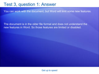 Test 3, question 1: Answer You can work with the document, but Word will limit some new features.  Get up to speed The document is in the older file format and does not understand the new features in Word. So those features are limited or disabled. 