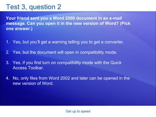 Test 3, question 2 Your friend sent you a Word 2000 document in an e-mail message. Can you open it in the new version of Word? (Pick one answer.) Get up to speed Yes, but you’ll get a warning telling you to get a converter.  Yes, but the document will open in compatibility mode.  Yes, if you first turn on compatibility mode with the Quick Access Toolbar.  No, only files from Word 2002 and later can be opened in the new version of Word.  