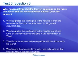 Test 3, question 3 What happens if you click the Convert command on the menu that opens from the Microsoft Office Button? (Pick one answer.) Get up to speed Word upgrades the existing file to the new file format and renames the file from “document.doc” to “Upgraded: document.doc.” Word upgrades the existing file to the new file format and turns on the new features available in the new version of Word.  Word limits its features to be compatible with the document’s file format.  Word opens the document in a safe, read-only state so that you can view in the new file format.  