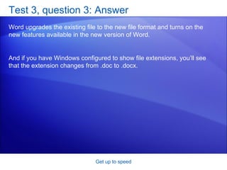 Test 3, question 3: Answer Word upgrades the existing file to the new file format and turns on the new features available in the new version of Word. Get up to speed And if you have Windows configured to show file extensions, you’ll see that the extension changes from .doc to .docx. 