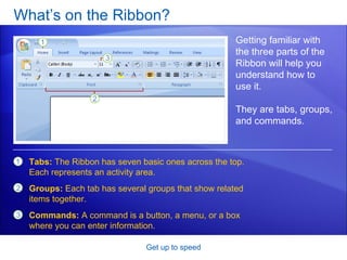 What’s on the Ribbon? Get up to speed Getting familiar with the three parts of the Ribbon will help you understand how to use it. They are tabs, groups, and commands. Tabs:  The Ribbon has seven basic ones across the top. Each represents an activity area. Groups:  Each tab has several groups that show related items together. Commands:  A command is a button, a menu, or a box where you can enter information.  