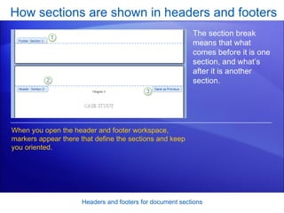 How sections are shown in headers and footers Headers and footers for document sections The section break means that what comes before it is one section, and what’s after it is another section.  When you open the header and footer workspace, markers appear there that define the sections and keep you oriented.  