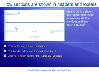 How sections are shown in headers and footers Headers and footers for document sections As the picture shows, the header and footer areas indicate the sections and give each a number. This footer is at the end of section 1. The header below is at the start of section 2. And you’ll notice another tab:  Same as Previous .  