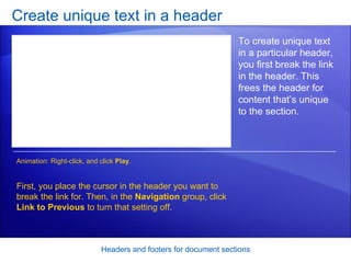 Create unique text in a header Headers and footers for document sections To create unique text in a particular header, you first break the link in the header. This frees the header for content that’s unique to the section. First, you place the cursor in the header you want to break the link for. Then, in the  Navigation  group, click  Link to Previous  to turn that setting off.  Animation: Right-click, and click  Play . 