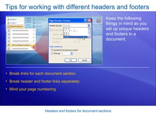 Tips for working with different headers and footers Headers and footers for document sections Keep the following things in mind as you set up unique headers and footers in a document.  Break links for each document section. Break header and footer links separately.  Mind your page numbering.  