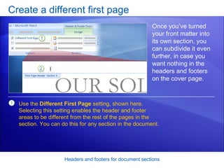 Create a different first page Headers and footers for document sections Once you’ve turned your front matter into its own section, you can subdivide it even further, in case you want nothing in the headers and footers on the cover page.  Use the  Different First Page  setting, shown here. Selecting this setting enables the header and footer areas to be different from the rest of the pages in the section. You can do this for any section in the document. 