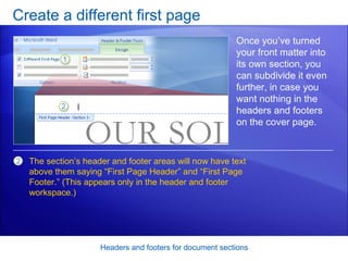 Create a different first page Headers and footers for document sections Once you’ve turned your front matter into its own section, you can subdivide it even further, in case you want nothing in the headers and footers on the cover page.  The section’s header and footer areas will now have text above them saying “First Page Header” and “First Page Footer.” (This appears only in the header and footer workspace.)   