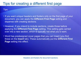 If you want unique headers and footers only on the first page of your document, you can apply the  Different First Page  setting and dispense with creating sections.  However, if you intend to include sections, create those before applying the  Different First Page  setting. This setting gets carried over into a new section, which is typically not what you’d want.  Word has predesigned cover pages that you can insert (you find these on the  Insert  tab). These automatically put the  Different First Page  setting into effect.  Tips for creating a different first page Headers and footers for document sections Tips: 