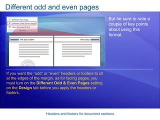 Different odd and even pages Headers and footers for document sections But be sure to note a couple of key points about using this format.  If you want the “odd” or “even” headers or footers to sit at the edges of the margin, as for facing pages, you must turn on the  Different Odd & Even Pages  setting on the  Design  tab before you apply the headers or footers.  