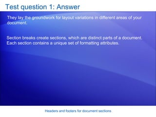 Test question 1: Answer They lay the groundwork for layout variations in different areas of your document.  Headers and footers for document sections Section breaks create sections, which are distinct parts of a document. Each section contains a unique set of formatting attributes. 