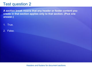 Test question 2 A section break means that any header or footer content you create in that section applies only to that section. (Pick one answer.) Headers and footers for document sections True. False.  