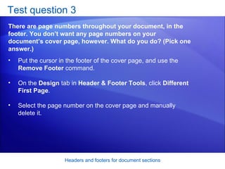 Test question 3 There are page numbers throughout your document, in the footer. You don’t want any page numbers on your document’s cover page, however. What do you do? (Pick one answer.) Headers and footers for document sections Put the cursor in the footer of the cover page, and use the  Remove Footer  command.  On the  Design  tab in  Header & Footer Tools , click  Different First Page .  Select the page number on the cover page and manually delete it.  