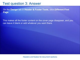 Test question 3: Answer On the  Design  tab in  Header & Footer Tools , click  Different First Page .  Headers and footers for document sections This makes all the footer content on the cover page disappear, and you can leave it blank or add whatever you want there. 